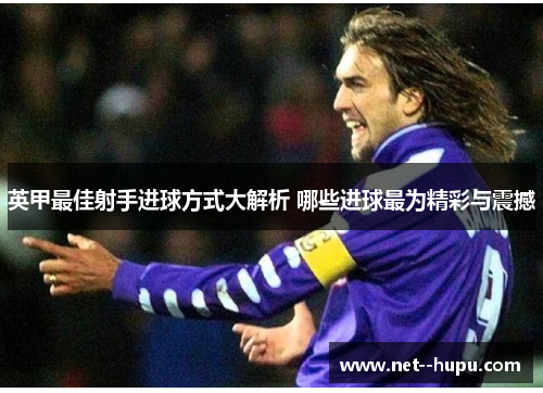 英甲最佳射手进球方式大解析 哪些进球最为精彩与震撼