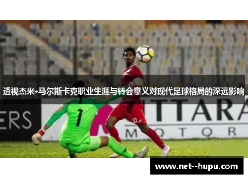 透视杰米·马尔斯卡克职业生涯与转会意义对现代足球格局的深远影响