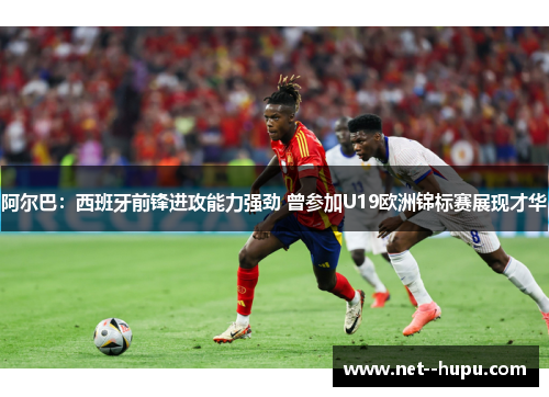 阿尔巴：西班牙前锋进攻能力强劲 曾参加U19欧洲锦标赛展现才华