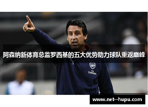 阿森纳新体育总监罗西基的五大优势助力球队重返巅峰