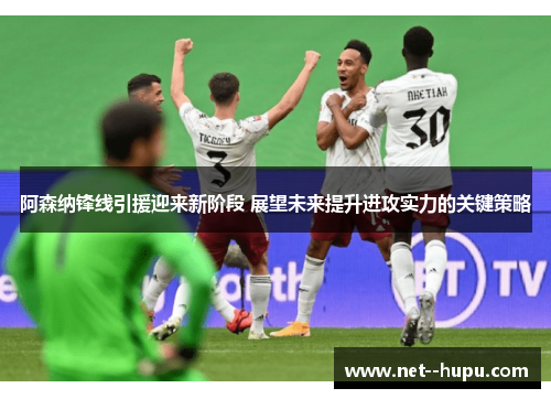 阿森纳锋线引援迎来新阶段 展望未来提升进攻实力的关键策略