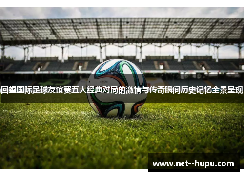 回望国际足球友谊赛五大经典对局的激情与传奇瞬间历史记忆全景呈现 回望国际足球友谊赛五大经典对局的激情与传奇瞬间历史记忆全景呈现