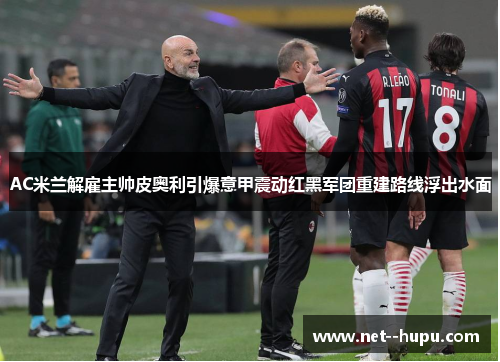 AC米兰解雇主帅皮奥利引爆意甲震动红黑军团重建路线浮出水面