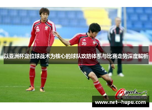 以亚洲杯定位球战术为核心的球队攻防体系与比赛走势深度解析