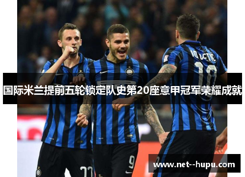国际米兰提前五轮锁定队史第20座意甲冠军荣耀成就