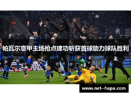 帕瓦尔意甲主场抢点建功斩获首球助力球队胜利 帕瓦尔意甲主场抢点建功斩获首球助力球队胜利