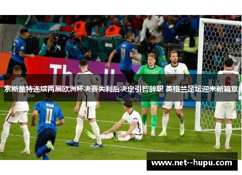 索斯盖特连续两届欧洲杯决赛失利后决定引咎辞职 英格兰足坛迎来新篇章 索斯盖特连续两届欧洲杯决赛失利后决定引咎辞职 英格兰足坛迎来新篇章