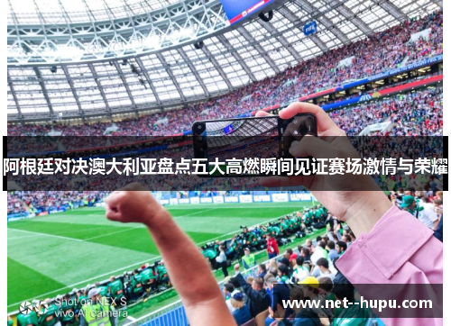 阿根廷对决澳大利亚盘点五大高燃瞬间见证赛场激情与荣耀