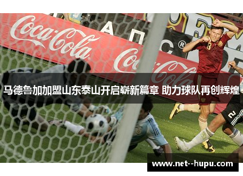 马德鲁加加盟山东泰山开启崭新篇章 助力球队再创辉煌