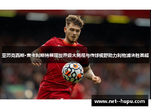 亚历克西斯·麦卡利斯特展现世界级大局观与传球视野助力利物浦决胜英超 亚历克西斯·麦卡利斯特展现世界级大局观与传球视野助力利物浦决胜英超