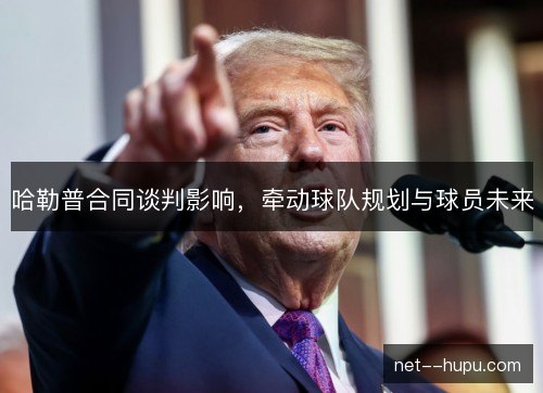 哈勒普合同谈判影响，牵动球队规划与球员未来